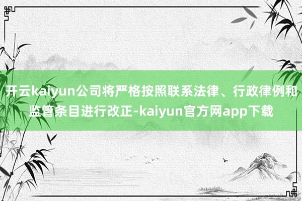 开云kaiyun公司将严格按照联系法律、行政律例和监管条目进行改正-kaiyun官方网app下载