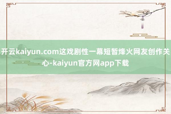 开云kaiyun.com这戏剧性一幕短暂烽火网友创作关心-kaiyun官方网app下载