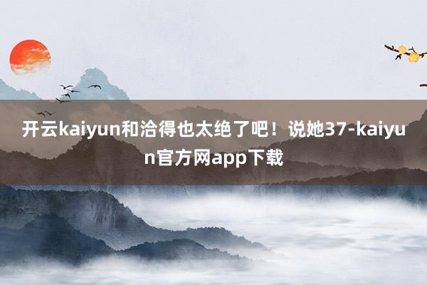 开云kaiyun和洽得也太绝了吧！说她37-kaiyun官方网app下载