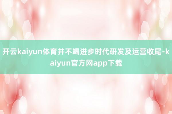开云kaiyun体育并不竭进步时代研发及运营收尾-kaiyun官方网app下载