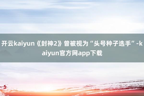 开云kaiyun《封神2》曾被视为“头号种子选手”-kaiyun官方网app下载