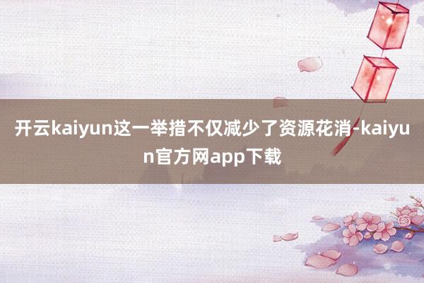 开云kaiyun这一举措不仅减少了资源花消-kaiyun官方网app下载