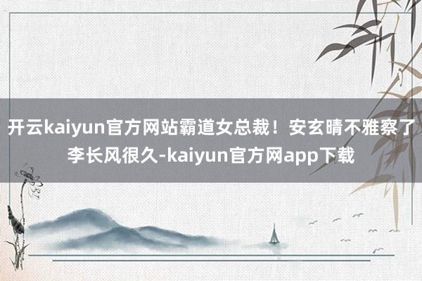 开云kaiyun官方网站霸道女总裁！安玄晴不雅察了李长风很久-kaiyun官方网app下载