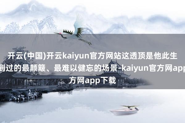 开云(中国)开云kaiyun官方网站这透顶是他此生所见到过的最颠簸、最难以健忘的场景-kaiyun官方网app下载