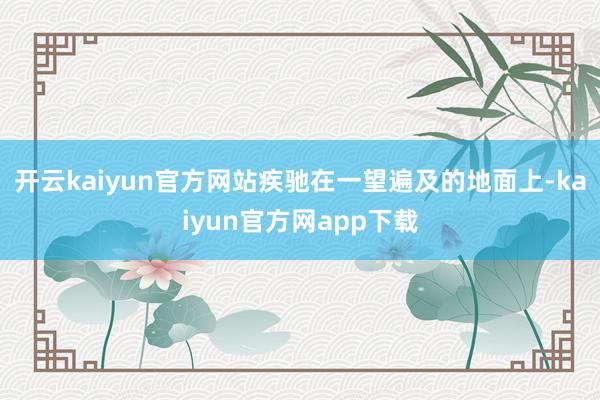 开云kaiyun官方网站疾驰在一望遍及的地面上-kaiyun官方网app下载