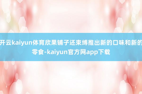 开云kaiyun体育欣果铺子还束缚推出新的口味和新的零食-kaiyun官方网app下载