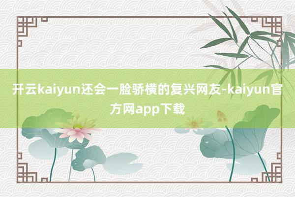 开云kaiyun还会一脸骄横的复兴网友-kaiyun官方网app下载