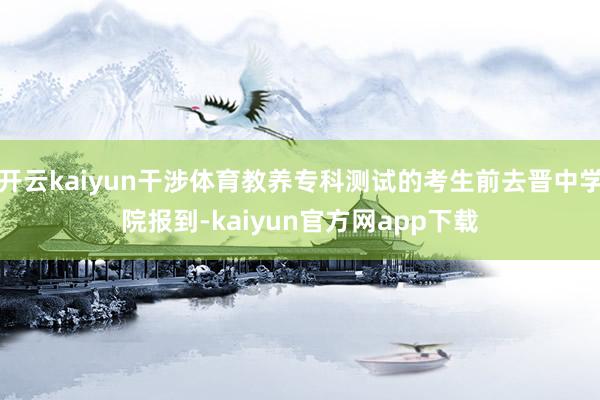 开云kaiyun干涉体育教养专科测试的考生前去晋中学院报到-kaiyun官方网app下载