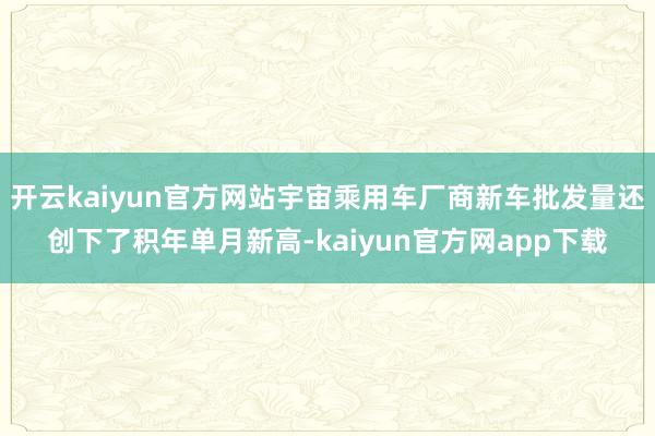 开云kaiyun官方网站宇宙乘用车厂商新车批发量还创下了积年单月新高-kaiyun官方网app下载