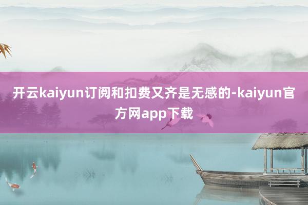开云kaiyun订阅和扣费又齐是无感的-kaiyun官方网app下载