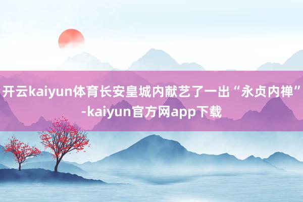 开云kaiyun体育长安皇城内献艺了一出“永贞内禅”-kaiyun官方网app下载