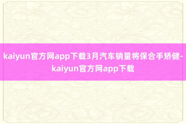 kaiyun官方网app下载3月汽车销量将保合手矫健-kaiyun官方网app下载