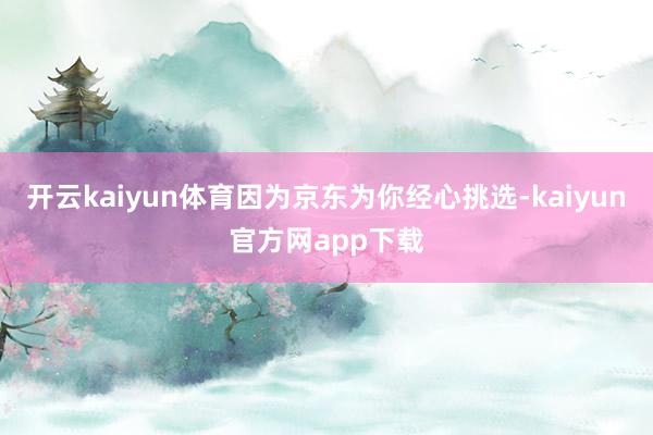开云kaiyun体育因为京东为你经心挑选-kaiyun官方网app下载