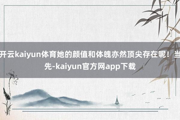 开云kaiyun体育她的颜值和体魄亦然顶尖存在呢！当先-kaiyun官方网app下载