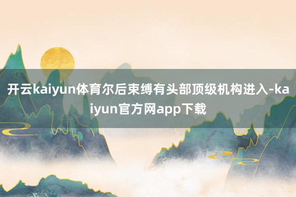 开云kaiyun体育尔后束缚有头部顶级机构进入-kaiyun官方网app下载