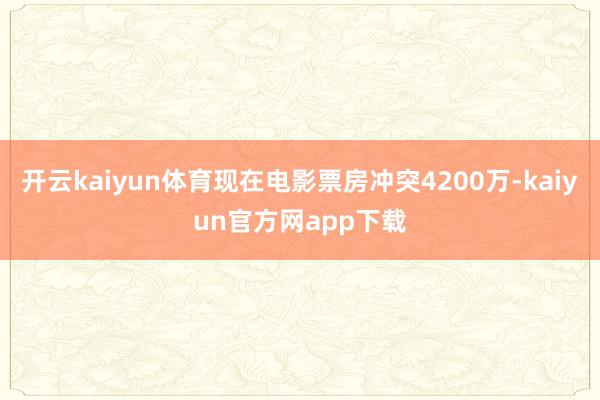 开云kaiyun体育现在电影票房冲突4200万-kaiyun官方网app下载