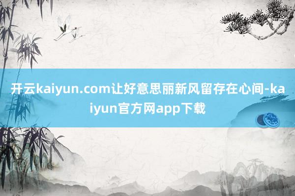 开云kaiyun.com让好意思丽新风留存在心间-kaiyun官方网app下载