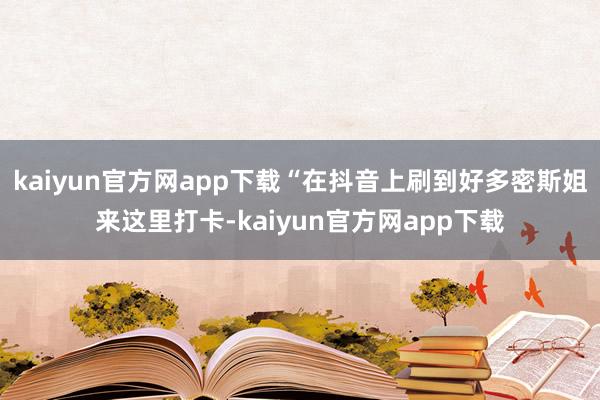 kaiyun官方网app下载“在抖音上刷到好多密斯姐来这里打卡-kaiyun官方网app下载