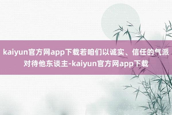 kaiyun官方网app下载若咱们以诚实、信任的气派对待他东谈主-kaiyun官方网app下载