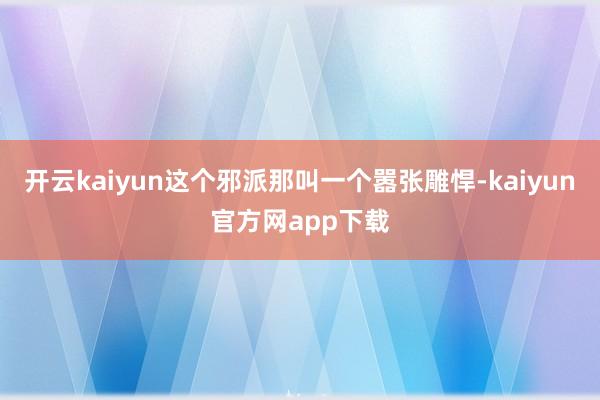 开云kaiyun这个邪派那叫一个嚣张雕悍-kaiyun官方网app下载