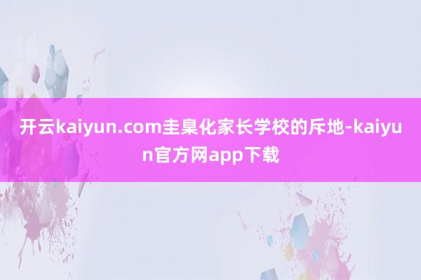 开云kaiyun.com圭臬化家长学校的斥地-kaiyun官方网app下载