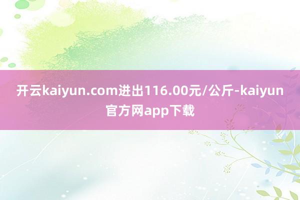 开云kaiyun.com进出116.00元/公斤-kaiyun官方网app下载