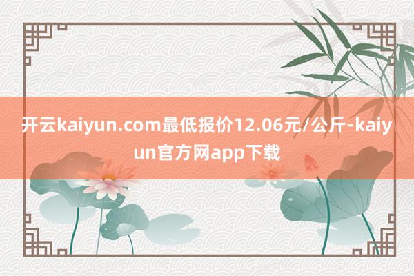开云kaiyun.com最低报价12.06元/公斤-kaiyun官方网app下载
