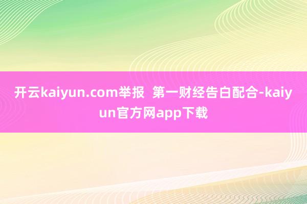 开云kaiyun.com举报  第一财经告白配合-kaiyun官方网app下载
