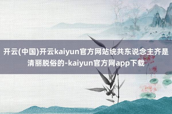 开云(中国)开云kaiyun官方网站统共东说念主齐是清丽脱俗的-kaiyun官方网app下载
