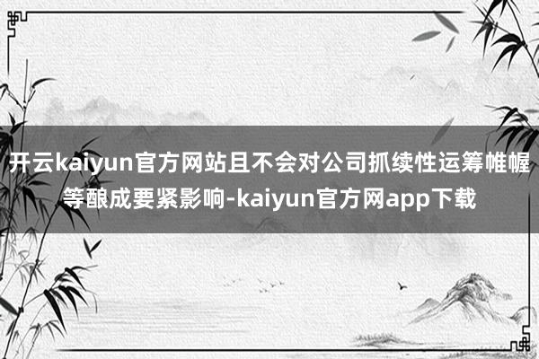 开云kaiyun官方网站且不会对公司抓续性运筹帷幄等酿成要紧影响-kaiyun官方网app下载