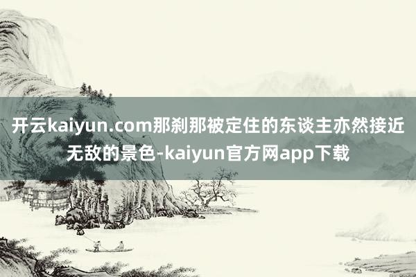 开云kaiyun.com那刹那被定住的东谈主亦然接近无敌的景色-kaiyun官方网app下载