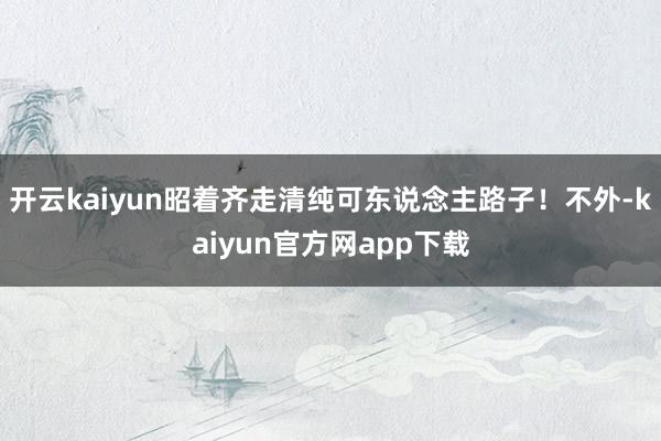 开云kaiyun昭着齐走清纯可东说念主路子！不外-kaiyun官方网app下载