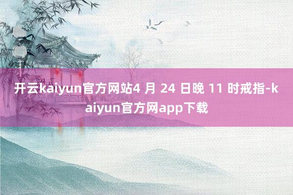 开云kaiyun官方网站4 月 24 日晚 11 时戒指-kaiyun官方网app下载