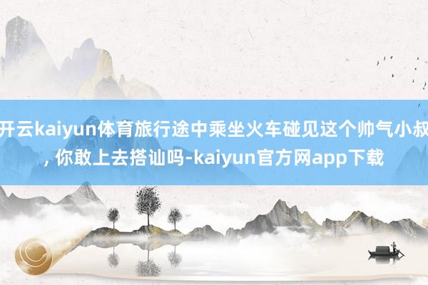 开云kaiyun体育旅行途中乘坐火车碰见这个帅气小叔, 你敢上去搭讪吗-kaiyun官方网app下载