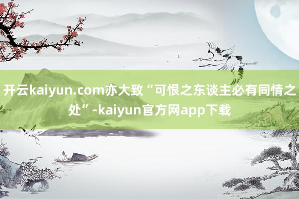 开云kaiyun.com亦大致“可恨之东谈主必有同情之处”-kaiyun官方网app下载