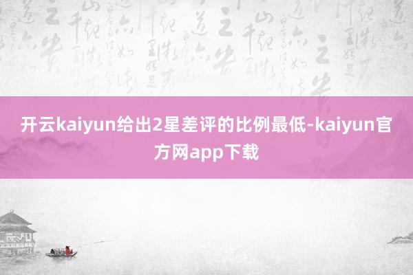 开云kaiyun给出2星差评的比例最低-kaiyun官方网app下载