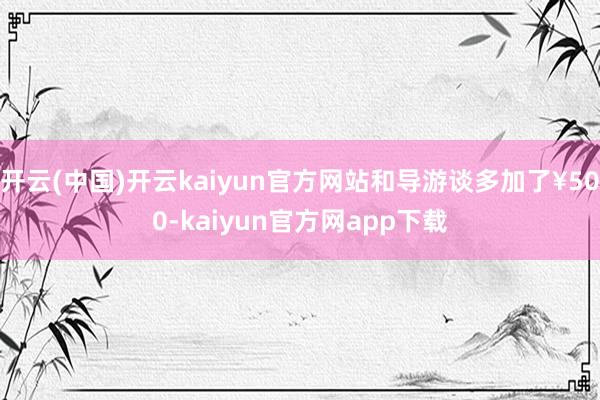 开云(中国)开云kaiyun官方网站和导游谈多加了¥500-kaiyun官方网app下载
