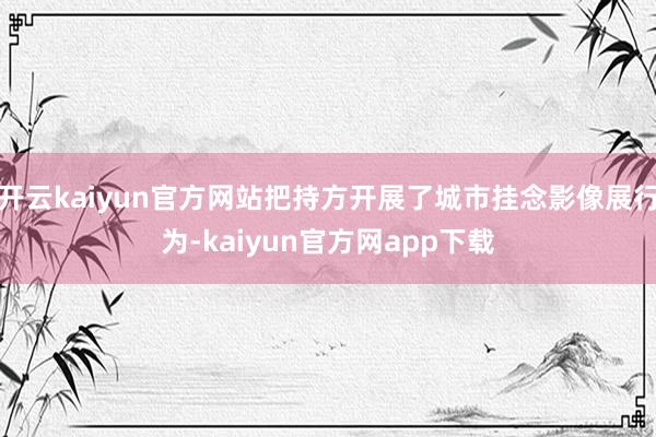 开云kaiyun官方网站把持方开展了城市挂念影像展行为-kaiyun官方网app下载
