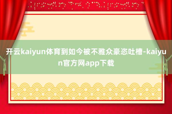 开云kaiyun体育到如今被不雅众豪恣吐槽-kaiyun官方网app下载