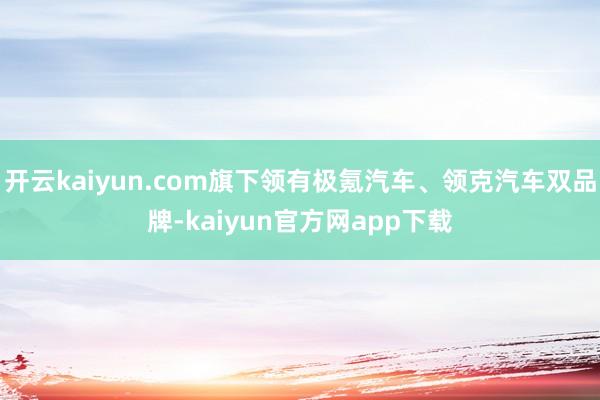 开云kaiyun.com旗下领有极氪汽车、领克汽车双品牌-kaiyun官方网app下载