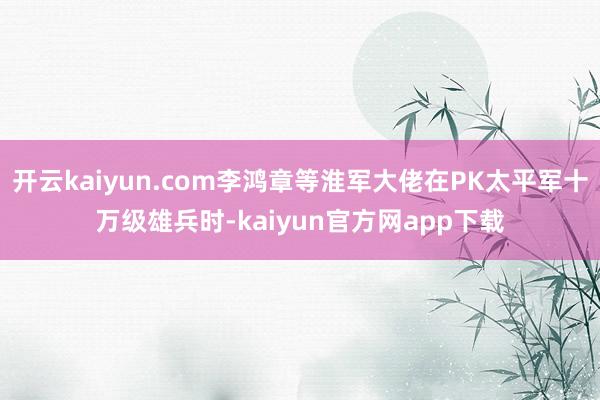 开云kaiyun.com李鸿章等淮军大佬在PK太平军十万级雄兵时-kaiyun官方网app下载