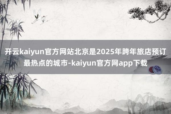 开云kaiyun官方网站北京是2025年跨年旅店预订最热点的城市-kaiyun官方网app下载