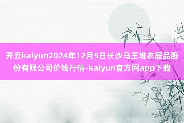 开云kaiyun2024年12月5日长沙马王堆农居品股份有限公司价钱行情-kaiyun官方网app下载