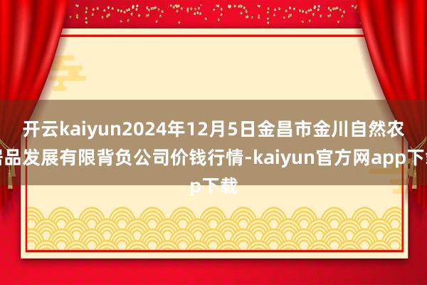 开云kaiyun2024年12月5日金昌市金川自然农居品发展有限背负公司价钱行情-kaiyun官方网app下载
