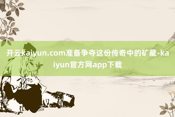 开云kaiyun.com准备争夺这份传奇中的矿藏-kaiyun官方网app下载