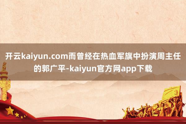 开云kaiyun.com而曾经在热血军旗中扮演周主任的郭广平-kaiyun官方网app下载