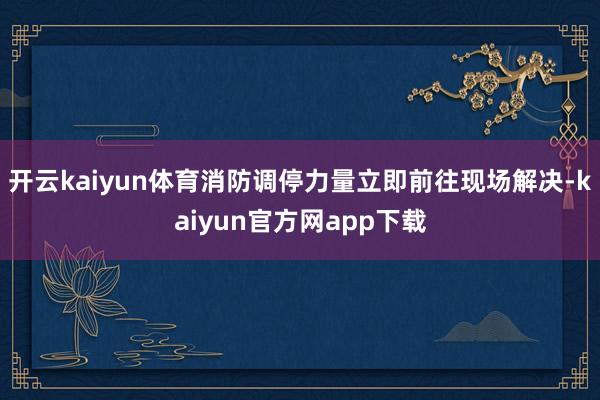 开云kaiyun体育消防调停力量立即前往现场解决-kaiyun官方网app下载