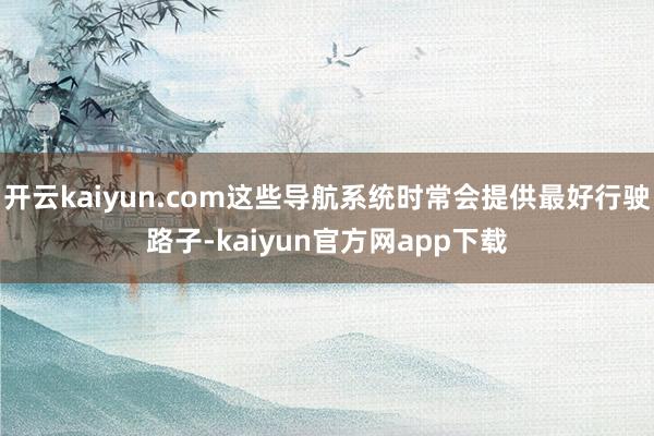 开云kaiyun.com这些导航系统时常会提供最好行驶路子-kaiyun官方网app下载