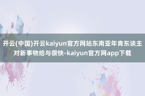 开云(中国)开云kaiyun官方网站东南亚年青东谈主对新事物给与很快-kaiyun官方网app下载