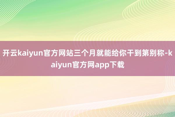 开云kaiyun官方网站三个月就能给你干到第别称-kaiyun官方网app下载